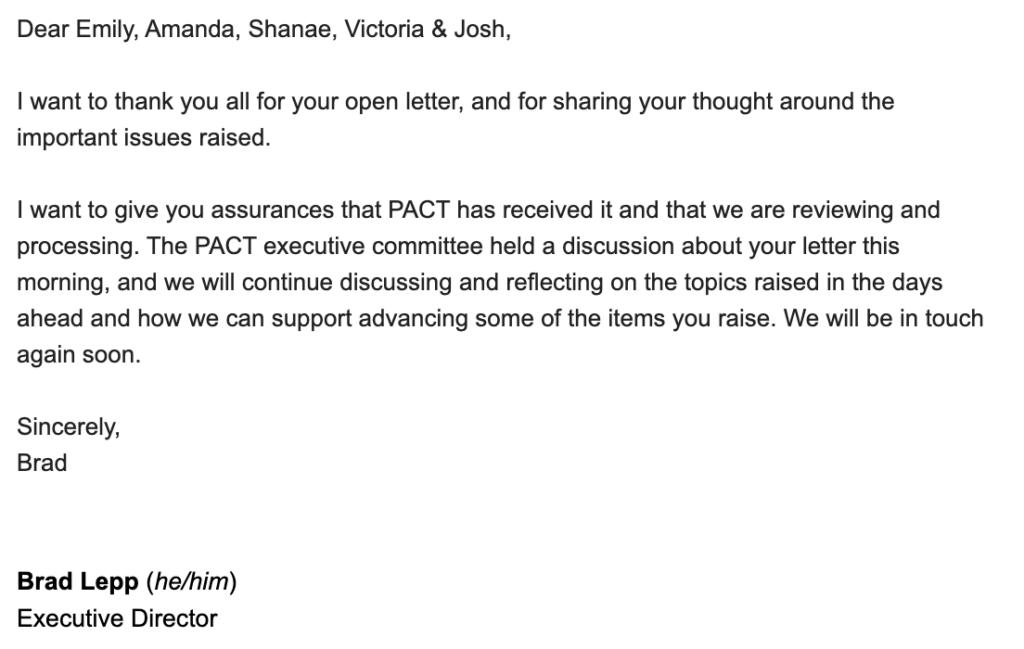 email: Dear Emily, Amanda, Shanae, Victoria & Josh, I want to thank you all for your open letter, and for sharing your thought around the important issues raised. I want to give you assurances that PACT has received it and that we are reviewing and processing. The PACT executive committee held a discussion about your letter this morning, and we will continue discussing and reflecting on the topics raised in the days ahead and how we can support advancing some of the items you raise. We will be in touch again soon. Sincerely, Brad